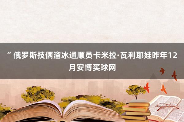 ”俄罗斯技俩溜冰通顺员卡米拉·瓦利耶娃昨年12月安博买球网