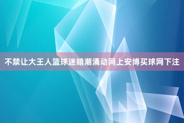 不禁让大王人篮球迷暗潮涌动网上安博买球网下注