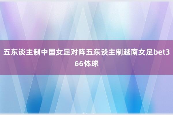 五东谈主制中国女足对阵五东谈主制越南女足bet366体球