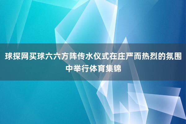 球探网买球六六方阵传水仪式在庄严而热烈的氛围中举行体育集锦