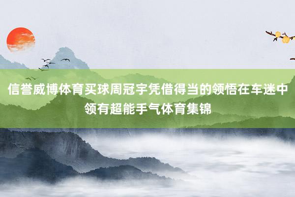 信誉威博体育买球周冠宇凭借得当的领悟在车迷中领有超能手气体育集锦