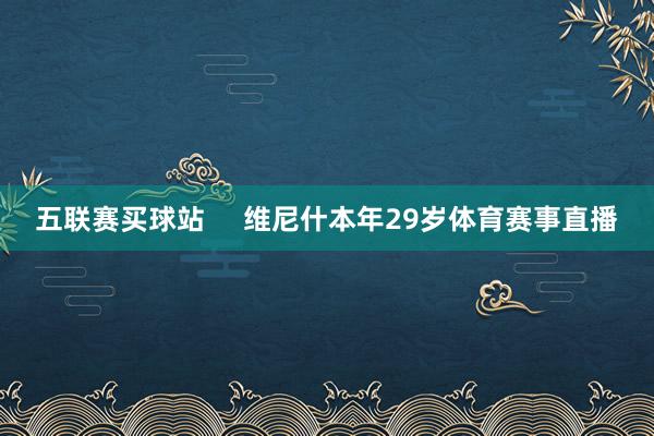 五联赛买球站     维尼什本年29岁体育赛事直播