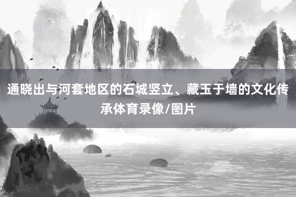 通晓出与河套地区的石城竖立、藏玉于墙的文化传承体育录像/图片