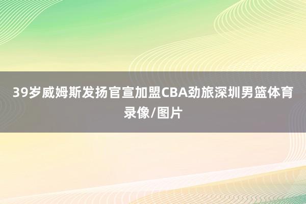 39岁威姆斯发扬官宣加盟CBA劲旅深圳男篮体育录像/图片