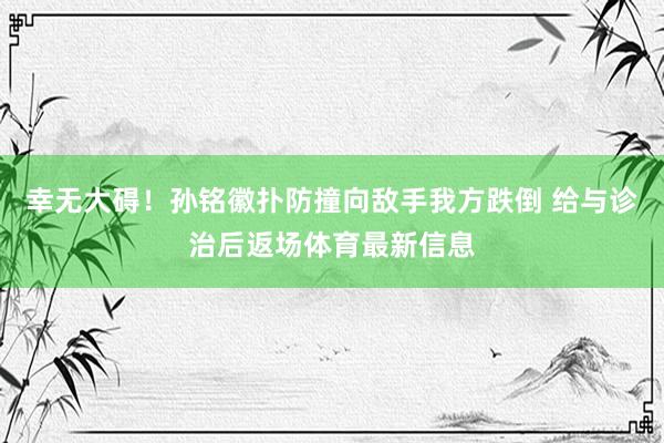 幸无大碍！孙铭徽扑防撞向敌手我方跌倒 给与诊治后返场体育最新信息