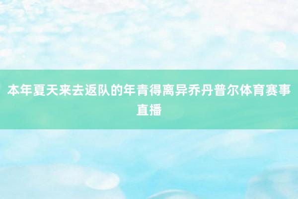 本年夏天来去返队的年青得离异乔丹普尔体育赛事直播