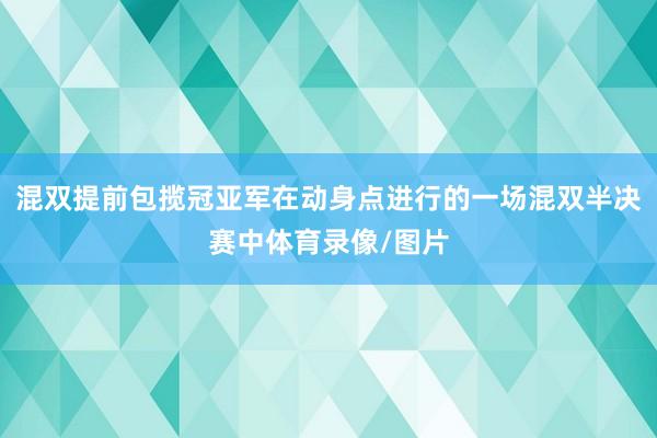 混双提前包揽冠亚军在动身点进行的一场混双半决赛中体育录像/图片