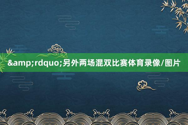 &rdquo;　　另外两场混双比赛体育录像/图片