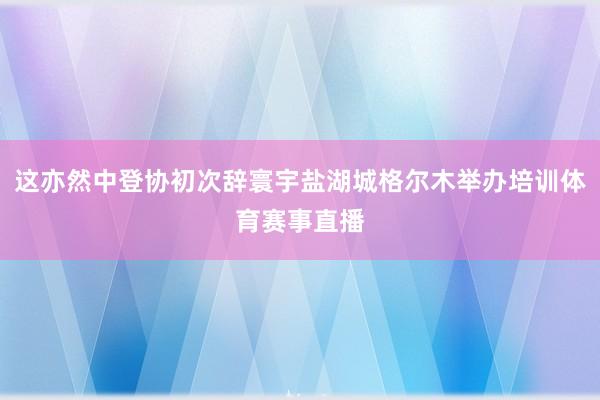 这亦然中登协初次辞寰宇盐湖城格尔木举办培训体育赛事直播