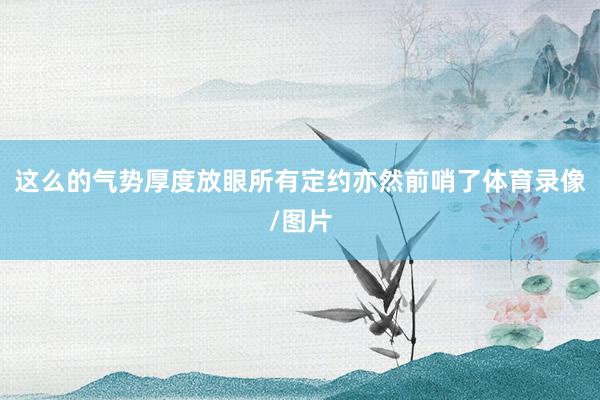 这么的气势厚度放眼所有定约亦然前哨了体育录像/图片