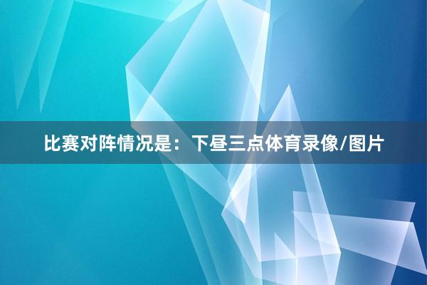 比赛对阵情况是：下昼三点体育录像/图片