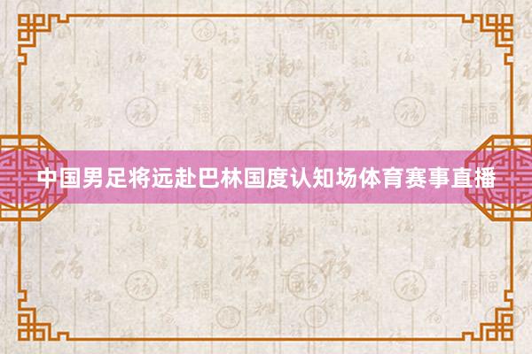 中国男足将远赴巴林国度认知场体育赛事直播