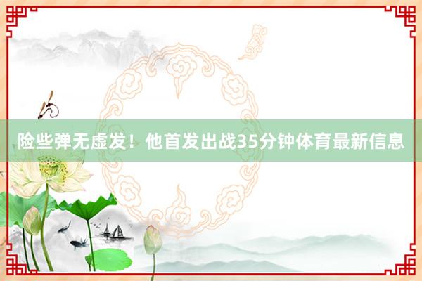 险些弹无虚发！他首发出战35分钟体育最新信息