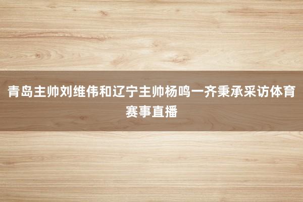 青岛主帅刘维伟和辽宁主帅杨鸣一齐秉承采访体育赛事直播