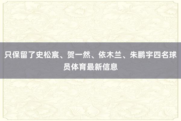 只保留了史松宸、贺一然、依木兰、朱鹏宇四名球员体育最新信息