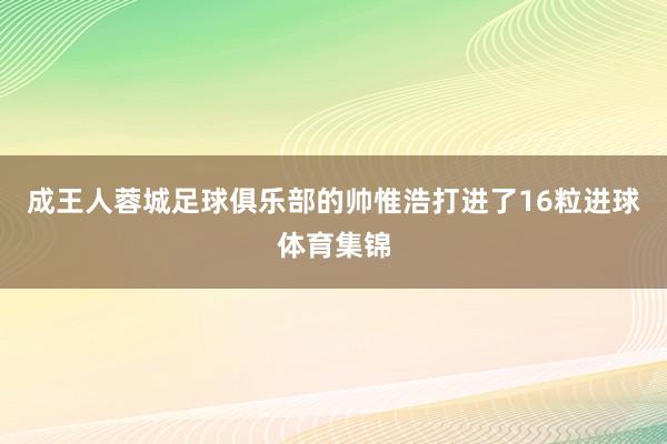 成王人蓉城足球俱乐部的帅惟浩打进了16粒进球体育集锦