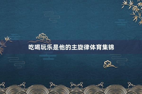 吃喝玩乐是他的主旋律体育集锦