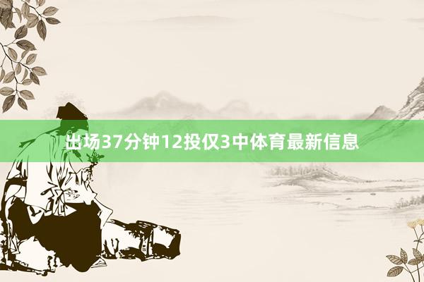 出场37分钟12投仅3中体育最新信息