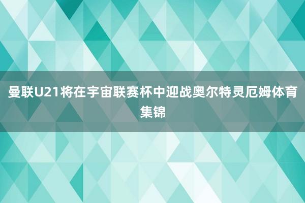 曼联U21将在宇宙联赛杯中迎战奥尔特灵厄姆体育集锦