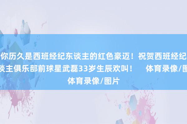 你历久是西班经纪东谈主的红色豪迈！祝贺西班经纪东谈主俱乐部前球星武磊33岁生辰欢叫！    体育录像/图片