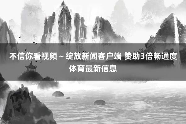 不信你看视频～绽放新闻客户端 赞助3倍畅通度体育最新信息