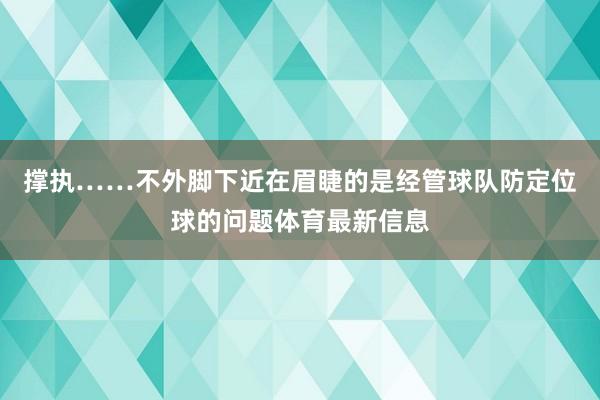 撑执……不外脚下近在眉睫的是经管球队防定位球的问题体育最新信息