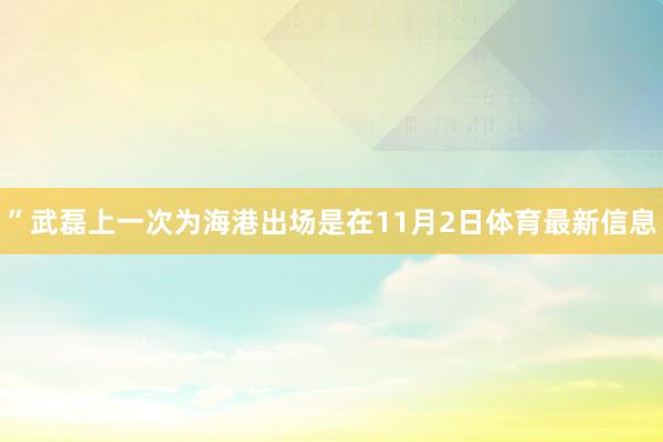 ”武磊上一次为海港出场是在11月2日体育最新信息