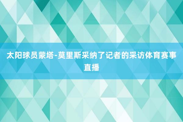 太阳球员蒙塔-莫里斯采纳了记者的采访体育赛事直播