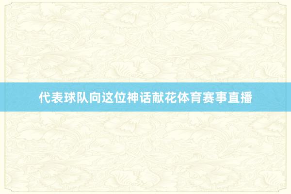 代表球队向这位神话献花体育赛事直播