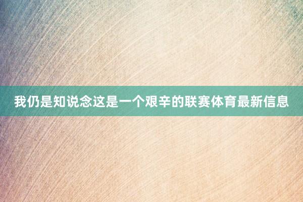 我仍是知说念这是一个艰辛的联赛体育最新信息