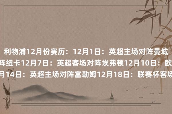 利物浦12月份赛历：12月1日：英超主场对阵曼城12月4日：英超客场对阵纽卡12月7日：英超客场对阵埃弗顿12月10日：欧冠客场对阵赫罗纳12月14日：英超主场对阵富勒姆12月18日：联赛杯客场对阵南安普顿12月22日：英超客场对阵热刺12月26日：英超主场对阵莱斯特城12月29日：英超客场对阵西汉姆    体育最新信息