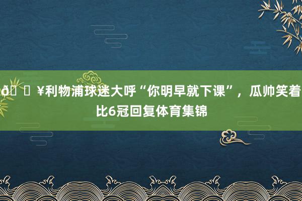 🎥利物浦球迷大呼“你明早就下课”，瓜帅笑着比6冠回复体育集锦