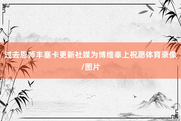 过去恩师丰塞卡更新社媒为博维奉上祝愿体育录像/图片