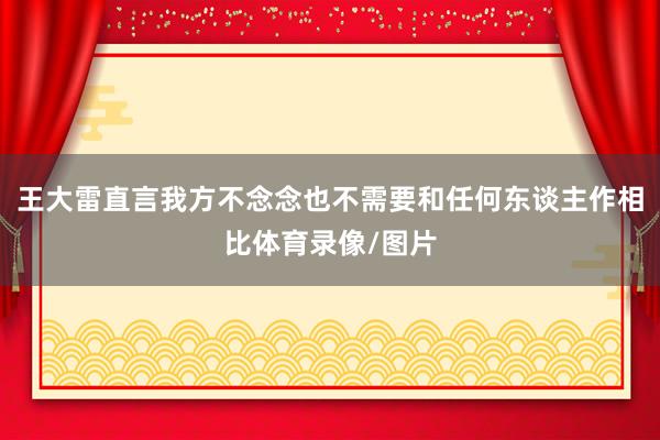 王大雷直言我方不念念也不需要和任何东谈主作相比体育录像/图片