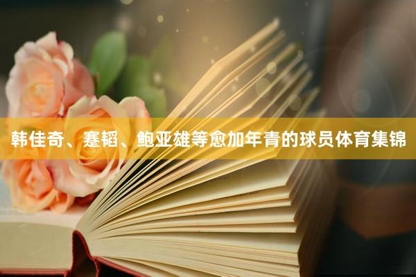 韩佳奇、蹇韬、鲍亚雄等愈加年青的球员体育集锦