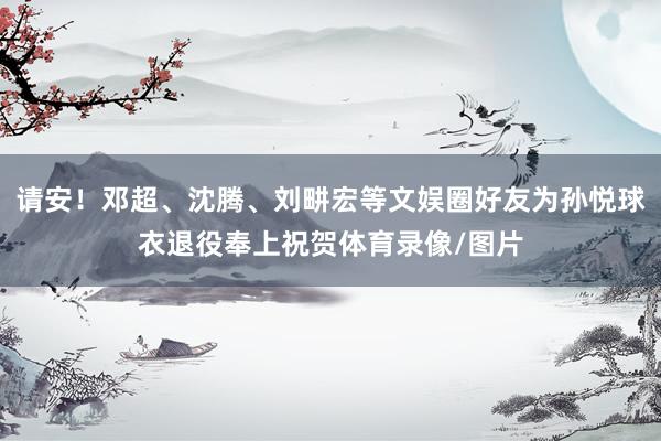 请安！邓超、沈腾、刘畊宏等文娱圈好友为孙悦球衣退役奉上祝贺体育录像/图片