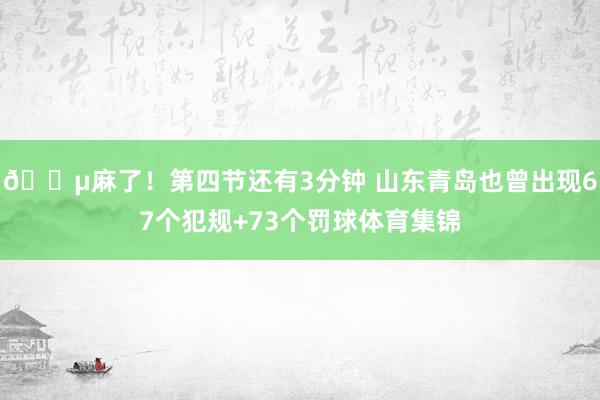 😵麻了！第四节还有3分钟 山东青岛也曾出现67个犯规+73个罚球体育集锦