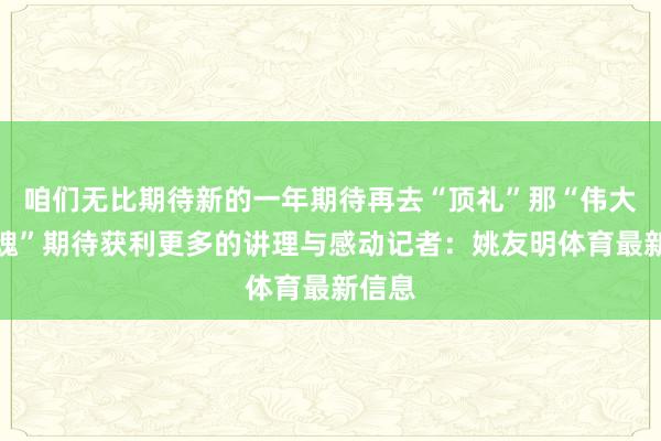 咱们无比期待新的一年期待再去“顶礼”那“伟大的心魂”期待获利更多的讲理与感动记者：姚友明体育最新信息