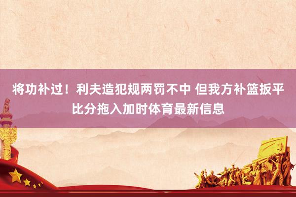 将功补过！利夫造犯规两罚不中 但我方补篮扳平比分拖入加时体育最新信息