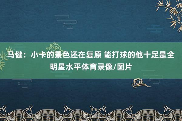 马健：小卡的景色还在复原 能打球的他十足是全明星水平体育录像/图片