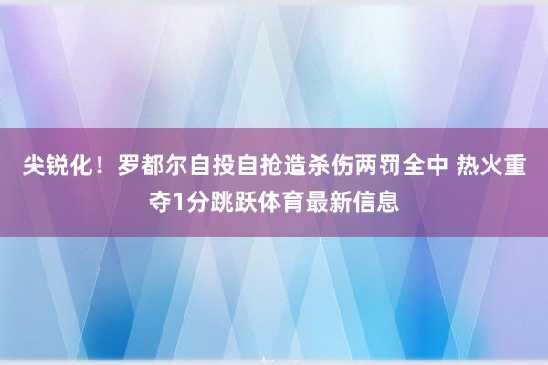 尖锐化！罗都尔自投自抢造杀伤两罚全中 热火重夺1分跳跃体育最新信息