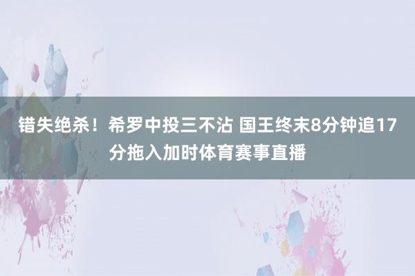 错失绝杀！希罗中投三不沾 国王终末8分钟追17分拖入加时体育赛事直播