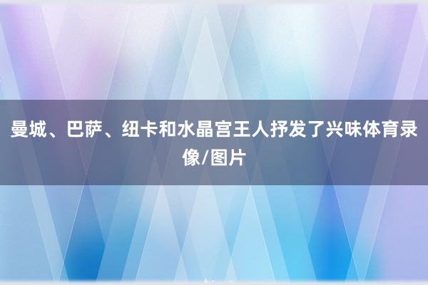 曼城、巴萨、纽卡和水晶宫王人抒发了兴味体育录像/图片