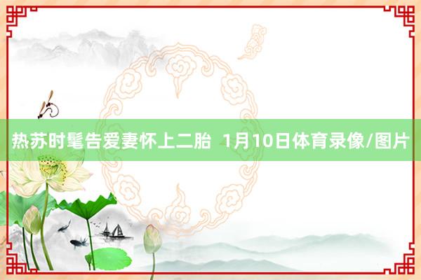 热苏时髦告爱妻怀上二胎  1月10日体育录像/图片