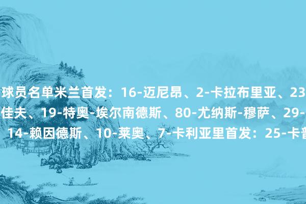 球员名单米兰首发：16-迈尼昂、2-卡拉布里亚、23-托莫里、28-马利克-佳夫、19-特奥-埃尔南德斯、80-尤纳斯-穆萨、29-优素福-福法纳、11-、14-赖因德斯、10-莱奥、7-卡利亚里首发：25-卡普里莱、28-扎帕、24-帕洛米诺、6-卢佩尔托、33-奥伯特、19-佐尔泰亚、8-阿多波、29-马孔布、97-费利奇、10-维奥拉、91-皮科利体育赛事直播