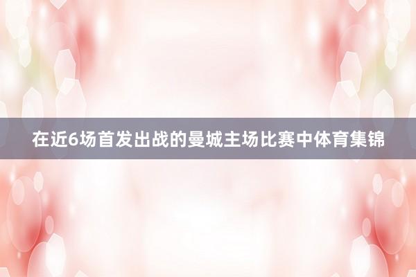 在近6场首发出战的曼城主场比赛中体育集锦