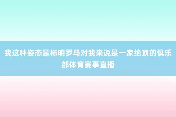 我这种姿态是标明罗马对我来说是一家绝顶的俱乐部体育赛事直播