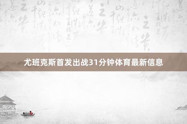 尤班克斯首发出战31分钟体育最新信息