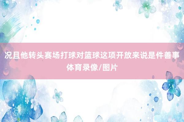 况且他转头赛场打球对篮球这项开放来说是件善事体育录像/图片