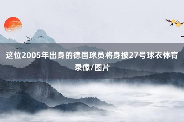 这位2005年出身的德国球员将身披27号球衣体育录像/图片